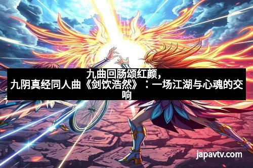 九曲回肠颂红颜，九阴真经同人曲《剑饮浩然》：一场江湖与心魂的交响