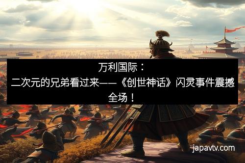 万利国际：二次元的兄弟看过来——《创世神话》闪灵事件震撼全场！