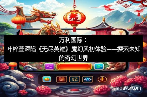 万利国际：叶梓萱深陷《无尽英雄》魔幻风初体验——探索未知的奇幻世界